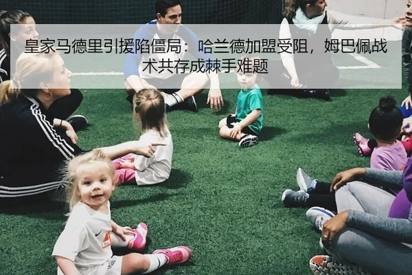 皇家马德里引援陷僵局：哈兰德加盟受阻，姆巴佩战术共存成棘手难题